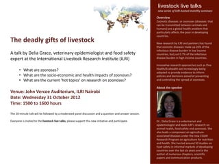 livestock live talks
                                                                                                          new series of ILRI-hosted monthly seminars

                                                                                                         Overview
                                                                                                         Zoonotic diseases or zoonoses (diseases that
                                                                                                         can be transmitted between animals and
                                                                                                         humans) are a global health problem that
                                                                                                         particularly affects the poor in developing
                                                                                                         countries.
The deadly gifts of livestock                                                                            New research by ILRI and partners has found
                                                                                                         that zoonotic diseases make up 26% of the
                                                                                                         infectious disease burden in low income
A talk by Delia Grace, veterinary epidemiologist and food safety                                         countries, but just 0.7% of the infectious
expert at the International Livestock Research Institute (ILRI)                                          disease burden in high income countries.

                                                                                                         Innovative research approaches such as One
       • What are zoonoses?                                                                              Health/Ecohealth are increasingly being
                                                                                                         adopted to provide evidence to inform
       • What are the socio-economic and health impacts of zoonoses?                                     policies and decisions aimed at preventing
       • What are the current ‘hot topics’ on research on zoonoses?                                      and controlling the spread of zoonoses.

                                                                                                         About the speaker
Venue: John Vercoe Auditorium, ILRI Nairobi
Date: Wednesday 31 October 2012
Time: 1500 to 1600 hours

The 20-minute talk will be followed by a moderated panel discussion and a question-and-answer session.

Everyone is invited to the livestock live talks; please support this new initiative and participate.     Dr . Delia Grace is a veterinarian and
                                                                                                         epidemiologist and leads ILRI’s research on
                                                                                                         animal health, food safety and zoonoses. She
                                                                                                         also leads a component on agriculture-
                                                                                                         associated diseases under the new CGIAR
                                                                                                         Research Program on agriculture for nutrition
                                                                                                         and health. She has led around 50 studies on
                                                                                                         food safety in informal markets of developing
                                                                                                         countries over the last six years and is the
                                                                                                         author of numerous chapters, scientific
                                                                                                         papers and communication products.
 