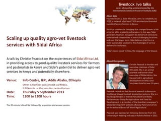 Scaling up quality agro-vet livestock
services with Sidai Africa
A talk by Christie Peacock on the experiences of Sidai Africa Ltd.
in providing access to good-quality livestock services for farmers
and pastoralists in Kenya and Sidai’s potential to deliver agro-vet
services in Kenya and potentially elsewhere.
Venue: Info Centre, ILRI, Addis Ababa, Ethiopia
Other ILRI offices will connect via WebEx.
ILRI Nairobi at the John Vercoe Auditorium
Date: Thursday 5 September 2013
Time: 1100 to 1200 hours
The 20-minute talk will be followed by a question-and-answer session.
livestock live talks
series of monthly seminars hosted by the
International Livestock Research Institute (ILRI)
About the speaker
Christie Peacock is founder and
executive chairman of Sidai
Africa Ltd. She is an animal
scientist and former chief
executive of FARM-Africa. She
has worked in agricultural
development in Africa and
Southeast Asia for over 30 years.
About Sidai
Founded in 2011, Sidai Africa Ltd. aims to establish, by
2015, a network of at least 150 franchised and branded
Livestock Service Centres in Kenya.
Sidai is a commercial company that charges farmers a fair
price for all its products and services. In this way, Sidai
generates revenues to support its delivery of services to
underserved communities in more challenging locations
and over the longer term. Sidai believes that this is a
more sustainable solution to the challenges of service
delivery in rural areas.
‘Sidai’ means ‘good’ in Maa, the language of the Maasai.
Peacock carried out her doctoral research in Kenya on
traditional Maasai livestock production systems. She is a
founding member of the UK Parliament’s All Party
Parliamentary Group for Agriculture and Food for
Development, is a member of the Guardian newspaper’s
Global Development website Advisory Panel and serves
on the editorial board of ‘World Agriculture’.
Peacock was awarded an honorary doctorate from the
University of Reading and was an Ashoka Fellow in 2011.
 
