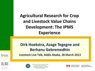 Agricultural Research for Crop
 and Livestock Value Chains
  Development: The IPMS
         Experience

 Dirk Hoekstra, Azage Tegegne and
       Berhanu Gebremedhin
Livestock Live Talk, Addis Ababa, 28 March 2013
 