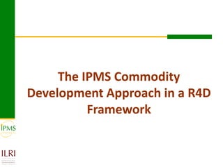 The IPMS Commodity
Development Approach in a R4D
          Framework
 