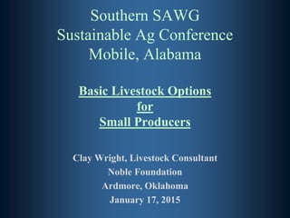 Southern SAWG
Sustainable Ag Conference
Mobile, Alabama
Basic Livestock Options
for
Small Producers
Clay Wright, Livestock Consultant
Noble Foundation
Ardmore, Oklahoma
January 17, 2015
 