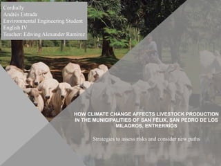 HOW CLIMATE CHANGE AFFECTS LIVESTOCK PRODUCTION
IN THE MUNICIPALITIES OF SAN FÉLIX, SAN PEDRO DE LOS
MILAGROS, ENTRERRÍOS
Strategies to assess risks and consider new paths
Cordially
Andrés Estrada
Environmental Engineering Student
English IV
Teacher: Edwing Alexander Ramírez
 