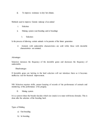 iii. To improve resistance to dry/ hot climate.
Methods used to improve Genetic makeup of an animal
i. Selection
ii. Making system (out breeding and in breeding)
I. Selection:
Is the process of allowing certain animals to be parents of the future generation
 Animals with undesirable characteristics are sold while those with desirable
characteristics are retained.
Advantages
Selection increases the frequency of the desirable genes and decreases the frequency of
undesirable.
Disadvantages
If desirable genes are lacking in the herd selection will not introduce them so it becomes
ineffective tool for livestock improvement.
NB: Selection requires skills, proper keeping of records of the performance of animals and
monitoring of the performance of its progeny.
II. Mating system
It is a system where the breeder decides which sire (male) is to mate with bome (female). This is
done after the selection of the breeding herd.
Types of Malting
a) Out breeding
b) In breeding
 
