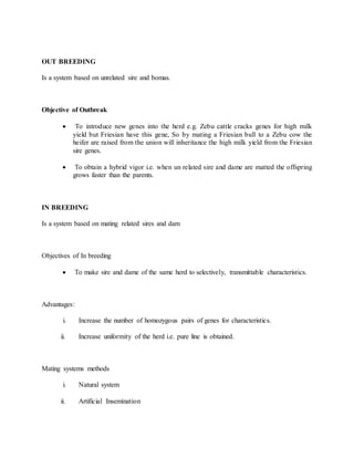 OUT BREEDING
Is a system based on unrelated sire and bomas.
Objective of Outbreak
 To introduce new genes into the herd e.g. Zebu cattle cracks genes for high milk
yield but Friesian have this gene, So by mating a Friesian bull to a Zebu cow the
heifer are raised from the union will inheritance the high milk yield from the Friesian
sire genes.
 To obtain a hybrid vigor i.e. when un related sire and dame are matted the offspring
grows faster than the parents.
IN BREEDING
Is a system based on mating related sires and dam
Objectives of In breeding
 To make sire and dame of the same herd to selectively, transmittable characteristics.
Advantages:
i. Increase the number of homozygous pairs of genes for characteristics.
ii. Increase uniformity of the herd i.e. pure line is obtained.
Mating systems methods
i. Natural system
ii. Artificial Insemination
 