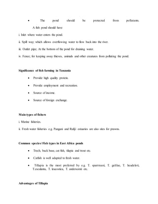  The pond should be protected from pollutants.
A fish pond should have
i. Inlet where water enters the pond.
ii. Spill way; which allows overflowing water to flow back into the river.
iii. Outlet pipe; At the bottom of the pond for draining water.
iv. Fence; for keeping away thieves, animals and other creatures from polluting the pond.
Significance of fish farming in Tanzania
 Provide high quality protein.
 Provide employment and recreation.
 Source of income.
 Source of foreign exchange.
Main types of fishers
i. Marine fisheries.
ii. Fresh water fisheries e.g. Pangani and Rufiji estuaries are also sites for prawns.
Common species/ Fish types in East Africa ponds
 Trech, back base, cat fish, tilapia and trout etc.
 Catfish is well adapted to fresh water.
 Tillapia is the most preferred by e.g. T. sparrmani, T. galilae, T. heudeloti,
T.esculanta, T. leucostica, T. andersomii etc.
Advantages of Tillapia
 
