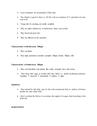  Local consumers are accuctomed to their taste.
 The climate is good to them i.e. 20-30c with an exception of T. sparrmani can stay
even at 8c
 Young fish for stocking are readily available.
 They are either omnivorous or herbivorous hence easy to feed.
 They breed and grow fast.
 They are affected by few parasites.
Characteristics of Herbivorous Tillapia
 They eat plants.
 Have high production potential examples Tillapia tholon, Tillapia zillii
Characteristics of Omnivorous Tillapia
 They eat both plants and animals like snails, mosquito larva and worms.
 They keep their eggs in mouth until they hatch i.e. mouth incubating practices,
examples; T. macroch, T. mossambia, T. rulotica, T. nigra.
FEEDING
 They should be fed daily, may be fed with commercial feed i.e. pellets, rich bran,
ground nut cake, maize bran.
 Don’t overfeed the fish as it can reduce the supply of oxygen, feed according to the
pond size.
HARVESTING
 