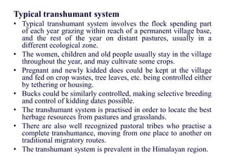 Typical transhumant system
• Typical transhumant system involves the flock spending part
of each year grazing within reach of a permanent village base,
and the rest of the year on distant pastures, usually in a
different ecological zone.
• The women, children and old people usually stay in the village
throughout the year, and may cultivate some crops.
• Pregnant and newly kidded does could be kept at the village
and fed on crop wastes, tree leaves, etc. being controlled either
by tethering or housing.
• Bucks could be similarly controlled, making selective breeding
and control of kidding dates possible.
• The transhumant system is practised in order to locate the best
herbage resources from pastures and grasslands.
• There are also well recognized pastoral tribes who practise a
complete transhumance, moving from one place to another on
traditional migratory routes.
• The transhumant system is prevalent in the Himalayan region.
 