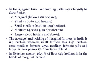  In India, agricultural land holding pattern can broadly be
classified as,
 Marginal (below 1.00 hectare),
 Small (1.00 to 1.99 hectare),
 Semi-medium (2.00 to 3.99 hectare),
 Medium (4.00 to 9.99 hectare) and
 Large (10.00 hectare and above).
 The average land holding of marginal farmers in India is
0.4 hectare whereas small farmers has 1.42 hectare,
semi-medium farmers 2.72, medium farmers 5.81 and
large farmers posses 17.12 hectares of land.
 In livestock sector, 46.5 % of livestock holding is in the
hands of marginal farmers.
 