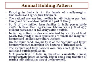 • Dairying in India is in the hands of small/marginal
landholders and agriculture labourers.
• The national average land holding is 1.68 hectares per farm
family and cattle and/or buffalo is a part of family.
• 80 % of 97.7 million farm families in India posses cattle
and/or buffalo. Even agriculture labourers (11.5 % of 97.7
million) posses one or two dairy cattle / buffalo.
• Indian agriculture is also characterized by scarcity of land.
Nearly two-thirds of milk producers are “small and marginal”
farmers and landless agriculture workers.
• On the other hand, around 73 % of the “medium and large”
farmers who own more than two hectares of irrigated land.
• The medium and large farmers own only about 35 % of the
cattle and buffalo population.
• Milk production in India is, therefore, essentially a small
farmer activity based on family labour and a long tradition of
rearing milk animals as part of the household.
Animal Holding Pattern
 