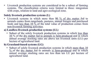 • Livestock production systems are considered to be a subset of farming
systems. The classification criteria were limited to three: integration
with crops, relation to land and agro-ecological zone.
Solely livestock production systems (L)
• Livestock systems in which more than 90 % of dry matter fed to
animals comes from rangelands, pastures, annual forages and purchased
feeds and less than 10 % of the total value of production comes from
non-livestock farming activities.
a) Landless livestock production systems (LL)
• Subset of the solely livestock production systems in which less than
10 % of the dry matter fed to animals is farm-produced and in which
annual average stocking rates are above ten livestock units (LU) per
hectare of agricultural land.
b) Grassland-based systems (LG)
• Subset of solely livestock production systems in which more than 10
% of the dry matter fed to animals is farm-produced and in which
annual average stocking rates are less than ten LU per hectare of
agricultural land.
 