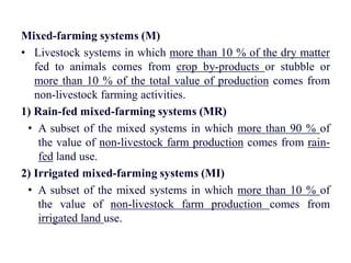 Mixed-farming systems (M)
• Livestock systems in which more than 10 % of the dry matter
fed to animals comes from crop by-products or stubble or
more than 10 % of the total value of production comes from
non-livestock farming activities.
1) Rain-fed mixed-farming systems (MR)
• A subset of the mixed systems in which more than 90 % of
the value of non-livestock farm production comes from rain-
fed land use.
2) Irrigated mixed-farming systems (MI)
• A subset of the mixed systems in which more than 10 % of
the value of non-livestock farm production comes from
irrigated land use.
 