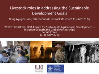 Livestock roles in addressing the Sustainable
Development Goals
Hung Nguyen-Viet, International Livestock Research Institute (ILRI)
2019 Third Global ODA Forum for Sustainable Agricultural Development –
Inclusive Growth and Global Partnerships
Seoul, Korea
13-15 May 2019
 