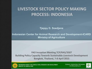 Tjeppy D. Soedjana
Indonesian Center for Animal Research and Development-ICARD
Ministry of Agriculture
LIVESTOCK SECTOR POLICY MAKING
PROCESS: INDONESIA
FAO Inception Meeting TCP/RAS/3507
Building Policy Capacity Towards Sustainable Livestock Development
Bangkok, Thailand, 7-8 April 2015
 