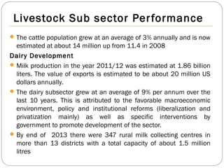 Livestock Sub sector Performance
The cattle population grew at an average of 3% annually and is now
estimated at about 14 million up from 11.4 in 2008
Dairy Development
Milk production in the year 2011/12 was estimated at 1.86 billion
liters. The value of exports is estimated to be about 20 million US
dollars annually.
The dairy subsector grew at an average of 9% per annum over the
last 10 years. This is attributed to the favorable macroeconomic
environment, policy and institutional reforms (liberalization and
privatization mainly) as well as specific interventions by
government to promote development of the sector.
By end of 2013 there were 347 rural milk collecting centres in
more than 13 districts with a total capacity of about 1.5 million
litres
 