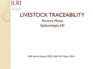 LIVESTOCK TRACEABILITY
Florence Mutua
Epidemiologist, ILRI
KVA North Eastern CPD / AGM 14th March 2014
 