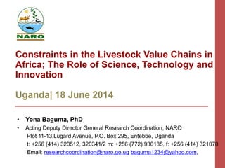 Constraints in the Livestock Value Chains in
Africa; The Role of Science, Technology and
Innovation
Uganda| 18 June 2014
• Yona Baguma, PhD
• Acting Deputy Director General Research Coordination, NARO
Plot 11-13,Lugard Avenue, P.O. Box 295, Entebbe, Uganda
t: +256 (414) 320512, 320341/2 m: +256 (772) 930185, f: +256 (414) 321070
Email: researchcoordination@naro.go.ug baguma1234@yahoo.com,
 