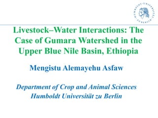 Livestock–Water Interactions: The
Case of Gumara Watershed in the
Upper Blue Nile Basin, Ethiopia
Mengistu Alemayehu Asfaw
Department of Crop and Animal Sciences
Humboldt Universität zu Berlin
 