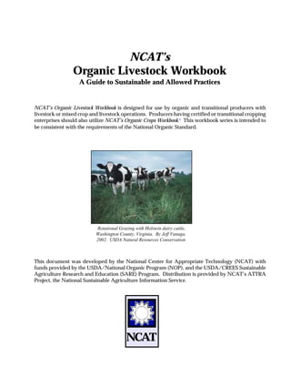 NCAT’s
                Organic Livestock Workbook
                   A Guide to Sustainable and Allowed Practices


NCAT’s Organic Livestock Workbook is designed for use by organic and transitional producers with
livestock or mixed crop and livestock operations. Producers having certified or transitional cropping
enterprises should also utilize NCAT’s Organic Crops Workbook.1 This workbook series is intended to
be consistent with the requirements of the National Organic Standard.




                          Rotational Grazing with Holstein dairy cattle,
                          Washington County, Virginia. By Jeff Vanuga.
                          2002. USDA Natural Resources Conservation



This document was developed by the National Center for Appropriate Technology (NCAT) with
funds provided by the USDA/National Organic Program (NOP), and the USDA/CREES Sustainable
Agriculture Research and Education (SARE) Program. Distribution is provided by NCAT’s ATTRA
Project, the National Sustainable Agriculture Information Service.




                                         NCAT
 