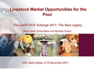 Livestock Market Opportunities for the
               Poor

 The LiveSTOCK Xchange 2011: The Sere Legacy
       Steve Staal, Derek Baker and Ranjitha Puskur




      ILRI, Addis Ababa, 9-10 November 2011
 