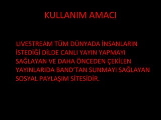 KULLANIM AMACI LIVESTREAM TÜM DÜNYADA İNSANLARIN İSTEDİĞİ DİLDE CANLI YAYIN YAPMAYI SAĞLAYAN VE DAHA ÖNCEDEN ÇEKİLEN YAYINLARIDA BAND’TAN SUNMAYI SAĞLAYAN SOSYAL PAYLAŞIM SİTESİDİR. 