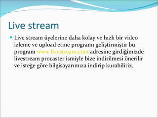 Live stream Live stream üyelerine daha kolay ve hızlı bir video izleme ve upload etme programı geliştirmiştir bu program  www.livestream.com  adresine girdiğimizde livestream procaster ismiyle bize indirilmesi önerilir ve isteğe göre bilgisayarımıza indirip kurabiliriz.  