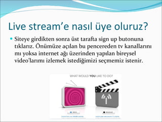 Live stream’e nasıl üye oluruz? Siteye girdikten sonra üst tarafta sign up butonuna tıklarız. Önümüze açılan bu pencereden tv kanallarını mı yoksa internet ağı üzerinden yapılan bireysel video’larımı izlemek istediğimizi seçmemiz istenir. 