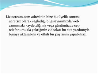 Livestream.com adresinin bize bu üyelik sonrası ücretsiz olarak sağladığı bilgisayarımızda web camımızla kaydetdiğmiz veya günümüzde cep telefonumuzla çektiğmiz videoları bu site yardımıyla buraya aktarabilir ve etkili bir paylaşım yapabiliriz. 