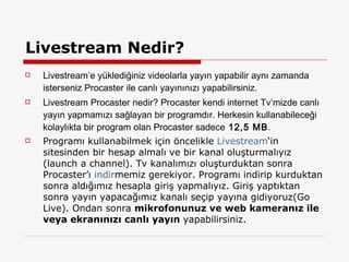Livestream Nedir? Livestream’e yüklediğiniz videolarla yayın yapabilir aynı zamanda isterseniz Procaster ile canlı yayınınızı yapabilirsiniz. Livestream Procaster nedir? Procaster kendi internet Tv’mizde canlı yayın yapmamızı sağlayan bir programdır. Herkesin kullanabileceği kolaylıkta bir program olan Procaster sadece  12,5 MB . Programı kullanabilmek için öncelikle  Livestream ‘in sitesinden bir hesap almalı ve bir kanal oluşturmalıyız (launch a channel). Tv kanalımızı oluşturduktan sonra Procaster’ı  indir memiz gerekiyor. Programı indirip kurduktan sonra aldığımız hesapla giriş yapmalıyız. Giriş yaptıktan sonra yayın yapacağımız kanalı seçip yayına gidiyoruz(Go Live). Ondan sonra  mikrofonunuz ve web kameranız ile veya ekranınızı canlı yayın  yapabilirsiniz. 