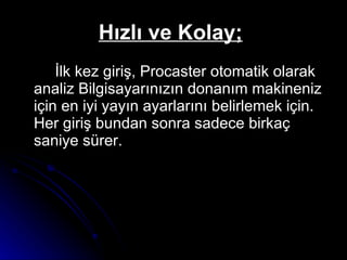 Hızlı ve Kolay;   İlk kez giriş, Procaster otomatik olarak analiz Bilgisayarınızın donanım makineniz için en iyi yayın ayarlarını belirlemek için. Her giriş bundan sonra sadece birkaç saniye sürer.  