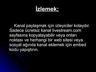 İzlemek;   Kanal paylaşmak için izleyiciler kolaydır. Sadece ücretsiz kanal livestream.com sayfasına kopyalayabilir veya onları noktası ve herhangi bir web sitesi veya sosyal ağında kanal eklemek için embed kodu yapıştırın.  