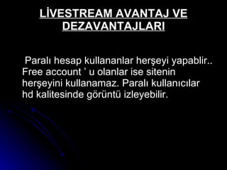 LİVESTREAM AVANTAJ VE DEZAVANTAJLARI Paralı hesap kullananlar herşeyi yapablir.. Free account ’ u olanlar ise sitenin herşeyini kullanamaz. Paralı kullanıcılar hd kalitesinde görüntü izleyebilir. 