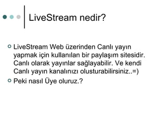 LiveStream nedir? LiveStream Web üzerinden Canlı yayın yapmak için kullanılan bir paylaşım sitesidir. Canlı olarak yayınlar sağlayabilir. Ve kendi Canlı yayın kanalınızı olusturabilirsiniz..=)  Peki nasıl Üye oluruz.? 