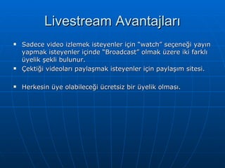 Livestream Avantajları Sadece video izlemek isteyenler için “watch” seçeneği yayın yapmak isteyenler içinde “Broadcast” olmak üzere iki farklı üyelik şekli bulunur. Çektiği videoları paylaşmak isteyenler için paylaşım sitesi. Herkesin üye olabileceği ücretsiz bir üyelik olması. 