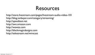 Resources
            http://store.livestream.com/pages/livestream-audio-video-101
            http://blog.ianbeyer.com/category/streaming/
            http://speedtest.net
            http://aws.amazon.com
            http://wowza.com
            http://blackmagicdesigns.com
            http://telestream.net/wirecast




Wednesday, February 20, 13
 