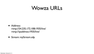 Wowza URLs


                 •      Address:
                        rtmp://54.235.172.108:1935/live/
                        rtmp://ipaddress:1935/live/

                 •      Stream: myStream.sdp




Wednesday, February 20, 13
 