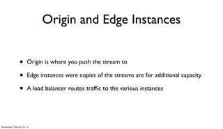 Origin and Edge Instances


                 •      Origin is where you push the stream to

                 •      Edge instances were copies of the streams are for additional capacity.

                 •      A load balancer routes trafﬁc to the various instances




Wednesday, February 20, 13
 