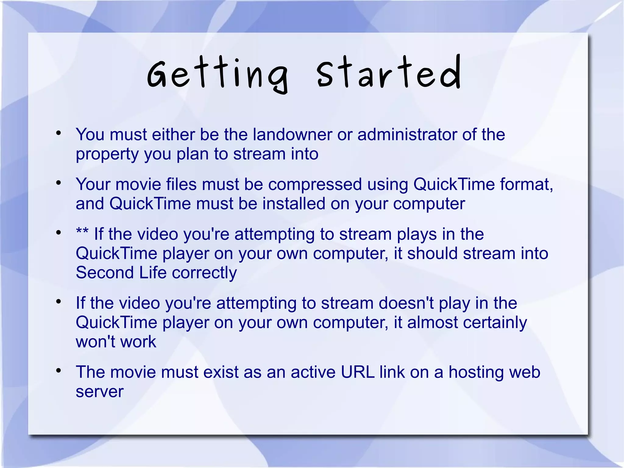 Getting Started

You must either be the landowner or administrator of the
property you plan to stream into

Your movie files must be compressed using QuickTime format,
and QuickTime must be installed on your computer

** If the video you're attempting to stream plays in the
QuickTime player on your own computer, it should stream into
Second Life correctly

If the video you're attempting to stream doesn't play in the
QuickTime player on your own computer, it almost certainly
won't work

The movie must exist as an active URL link on a hosting web
server
 
