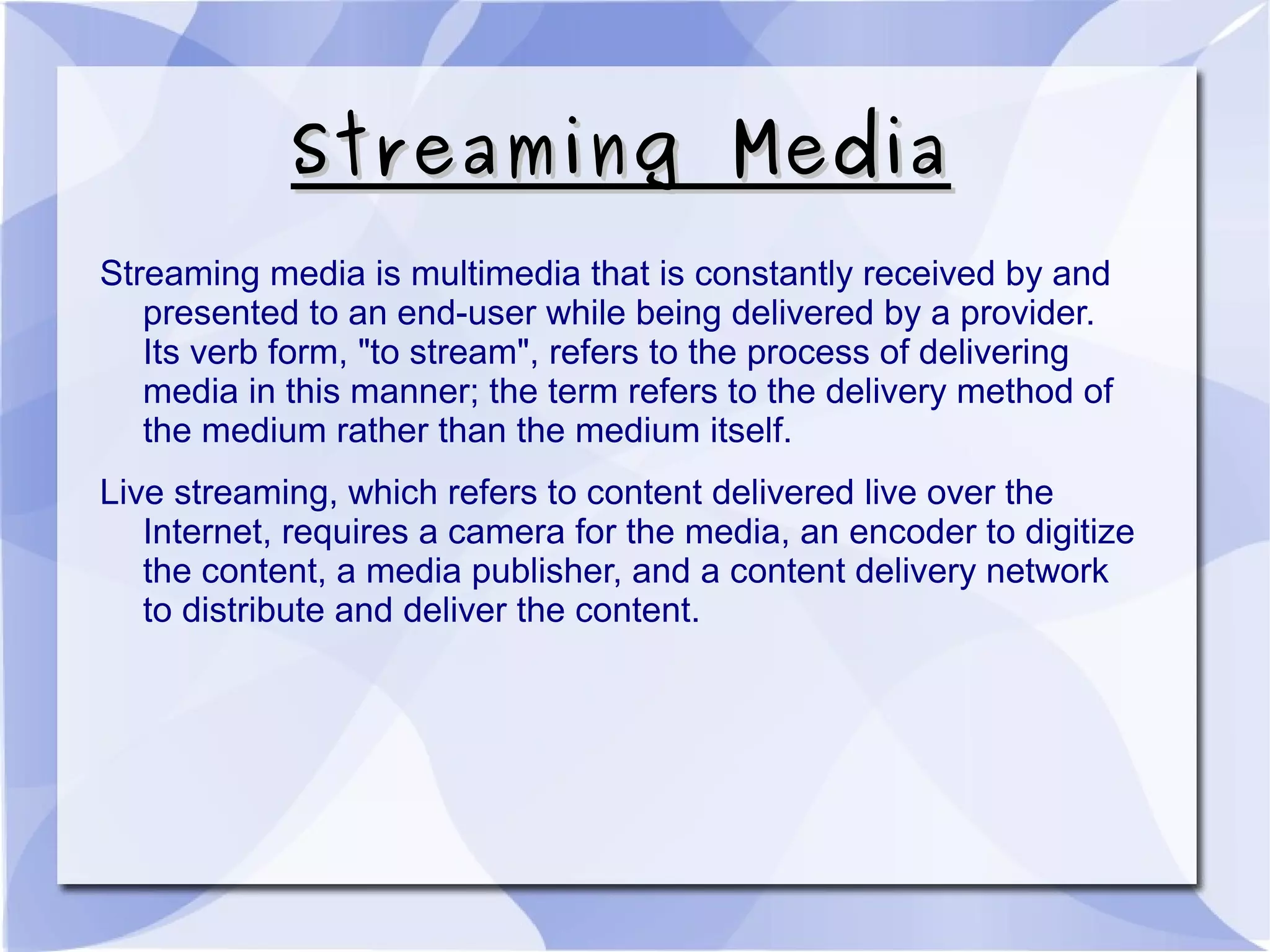 Streaming MediaStreaming Media
Streaming media is multimedia that is constantly received by and
presented to an end-user while being delivered by a provider.
Its verb form, "to stream", refers to the process of delivering
media in this manner; the term refers to the delivery method of
the medium rather than the medium itself.
Live streaming, which refers to content delivered live over the
Internet, requires a camera for the media, an encoder to digitize
the content, a media publisher, and a content delivery network
to distribute and deliver the content.
 
