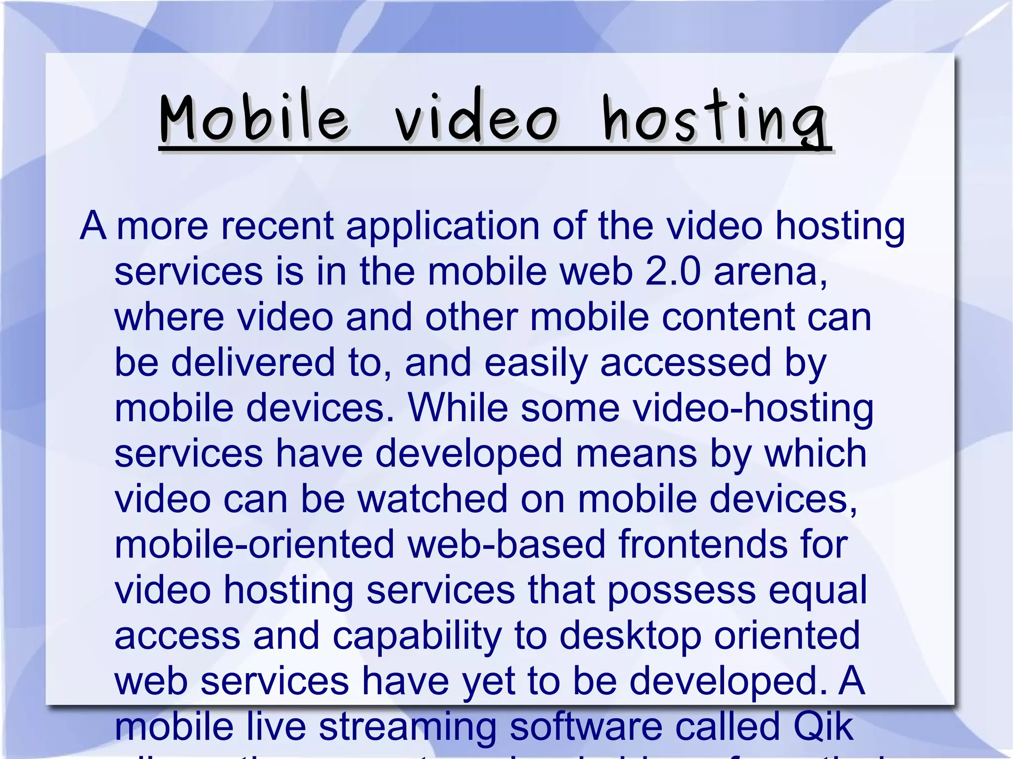 Mobile video hostingMobile video hosting
A more recent application of the video hosting
services is in the mobile web 2.0 arena,
where video and other mobile content can
be delivered to, and easily accessed by
mobile devices. While some video-hosting
services have developed means by which
video can be watched on mobile devices,
mobile-oriented web-based frontends for
video hosting services that possess equal
access and capability to desktop oriented
web services have yet to be developed. A
mobile live streaming software called Qik
 
