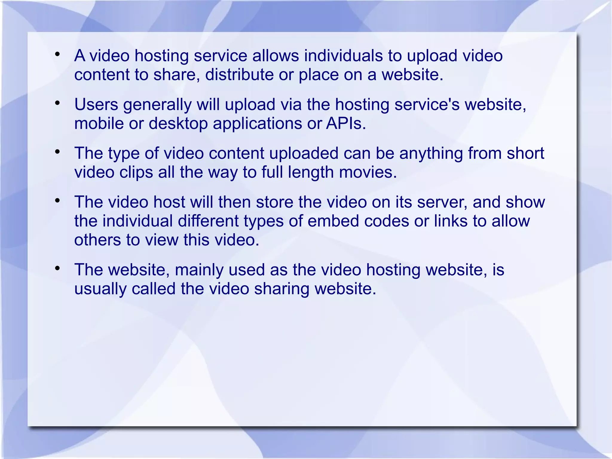 
A video hosting service allows individuals to upload video
content to share, distribute or place on a website.

Users generally will upload via the hosting service's website,
mobile or desktop applications or APIs.

The type of video content uploaded can be anything from short
video clips all the way to full length movies.

The video host will then store the video on its server, and show
the individual different types of embed codes or links to allow
others to view this video.

The website, mainly used as the video hosting website, is
usually called the video sharing website.
 