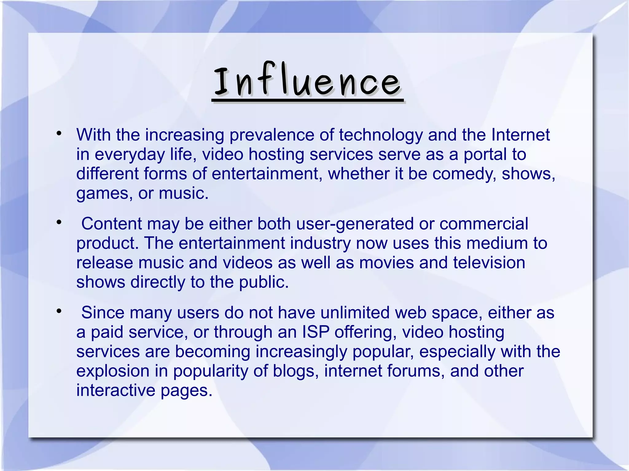 InfluenceInfluence

With the increasing prevalence of technology and the Internet
in everyday life, video hosting services serve as a portal to
different forms of entertainment, whether it be comedy, shows,
games, or music.

Content may be either both user-generated or commercial
product. The entertainment industry now uses this medium to
release music and videos as well as movies and television
shows directly to the public.

Since many users do not have unlimited web space, either as
a paid service, or through an ISP offering, video hosting
services are becoming increasingly popular, especially with the
explosion in popularity of blogs, internet forums, and other
interactive pages.
 