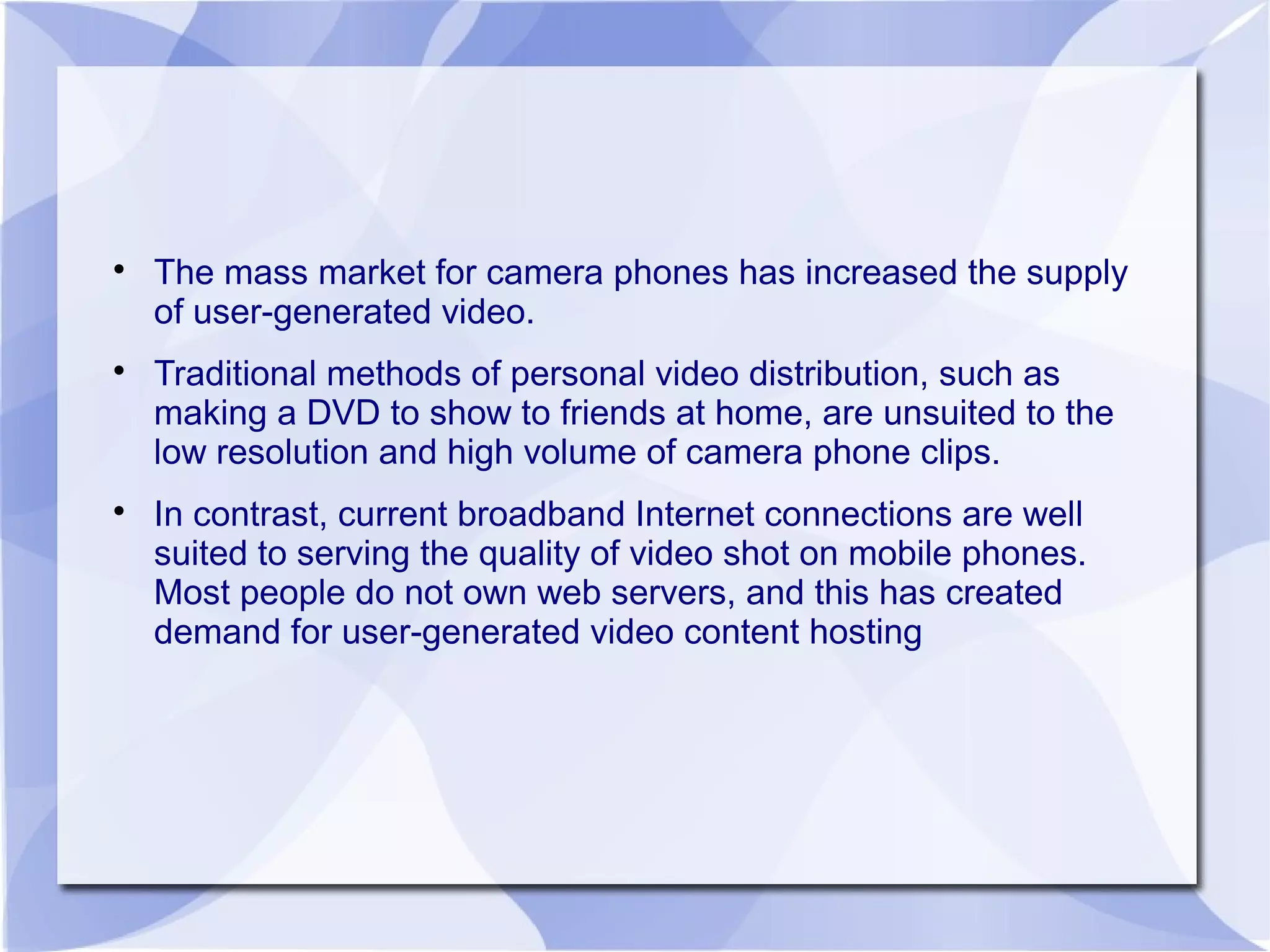 
The mass market for camera phones has increased the supply
of user-generated video.

Traditional methods of personal video distribution, such as
making a DVD to show to friends at home, are unsuited to the
low resolution and high volume of camera phone clips.

In contrast, current broadband Internet connections are well
suited to serving the quality of video shot on mobile phones.
Most people do not own web servers, and this has created
demand for user-generated video content hosting
 
