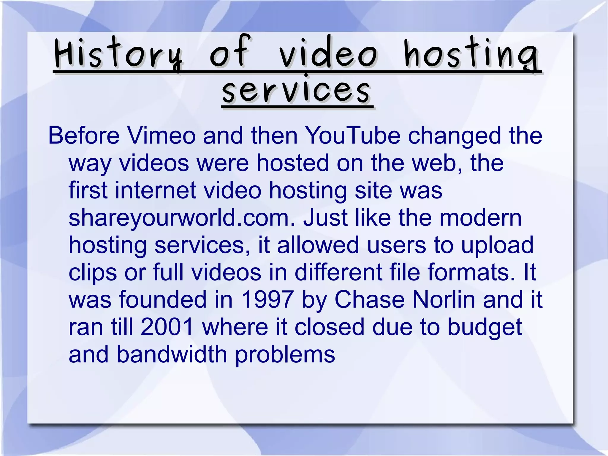 History of video hostingHistory of video hosting
servicesservices
Before Vimeo and then YouTube changed the
way videos were hosted on the web, the
first internet video hosting site was
shareyourworld.com. Just like the modern
hosting services, it allowed users to upload
clips or full videos in different file formats. It
was founded in 1997 by Chase Norlin and it
ran till 2001 where it closed due to budget
and bandwidth problems
 