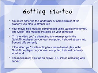 Getting Started

You must either be the landowner or administrator of the
property you plan to stream into

Your movie files must be compressed using QuickTime format,
and QuickTime must be installed on your computer

** If the video you're attempting to stream plays in the
QuickTime player on your own computer, it should stream into
Second Life correctly

If the video you're attempting to stream doesn't play in the
QuickTime player on your own computer, it almost certainly
won't work

The movie must exist as an active URL link on a hosting web
server
 