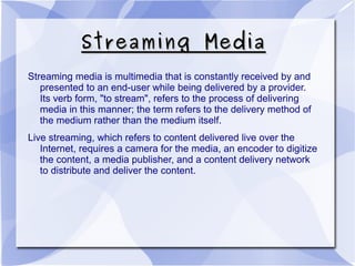 Streaming MediaStreaming Media
Streaming media is multimedia that is constantly received by and
presented to an end-user while being delivered by a provider.
Its verb form, "to stream", refers to the process of delivering
media in this manner; the term refers to the delivery method of
the medium rather than the medium itself.
Live streaming, which refers to content delivered live over the
Internet, requires a camera for the media, an encoder to digitize
the content, a media publisher, and a content delivery network
to distribute and deliver the content.
 