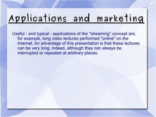 Applications and marketingApplications and marketing
Useful - and typical - applications of the "streaming" concept are,
for example, long video lectures performed "online" on the
Internet. An advantage of this presentation is that these lectures
can be very long, indeed, although they can always be
interrupted or repeated at arbitrary places.
 