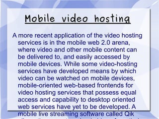 Mobile video hostingMobile video hosting
A more recent application of the video hosting
services is in the mobile web 2.0 arena,
where video and other mobile content can
be delivered to, and easily accessed by
mobile devices. While some video-hosting
services have developed means by which
video can be watched on mobile devices,
mobile-oriented web-based frontends for
video hosting services that possess equal
access and capability to desktop oriented
web services have yet to be developed. A
mobile live streaming software called Qik
 
