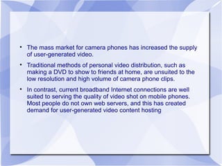 
The mass market for camera phones has increased the supply
of user-generated video.

Traditional methods of personal video distribution, such as
making a DVD to show to friends at home, are unsuited to the
low resolution and high volume of camera phone clips.

In contrast, current broadband Internet connections are well
suited to serving the quality of video shot on mobile phones.
Most people do not own web servers, and this has created
demand for user-generated video content hosting
 