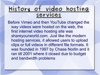 History of video hostingHistory of video hosting
servicesservices
Before Vimeo and then YouTube changed the
way videos were hosted on the web, the
first internet video hosting site was
shareyourworld.com. Just like the modern
hosting services, it allowed users to upload
clips or full videos in different file formats. It
was founded in 1997 by Chase Norlin and it
ran till 2001 where it closed due to budget
and bandwidth problems
 