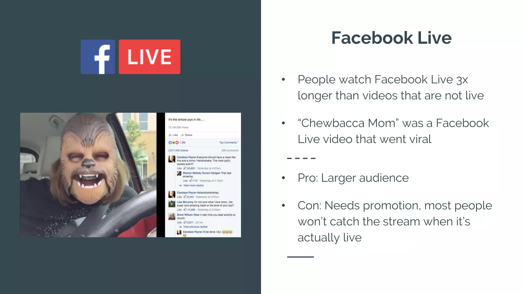 Facebook Live
• People watch Facebook Live 3x
longer than videos that are not live
• “Chewbacca Mom” was a Facebook
Live video that went viral
• Pro: Larger audience
• Con: Needs promotion, most people
won’t catch the stream when it’s
actually live
 